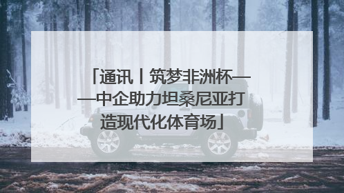 通讯丨筑梦非洲杯——中企助力坦桑尼亚打造现代化体育场