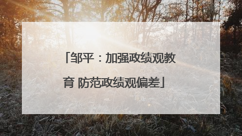 邹平：加强政绩观教育 防范政绩观偏差