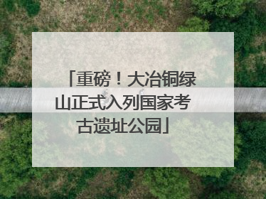 重磅！大冶铜绿山正式入列国家考古遗址公园