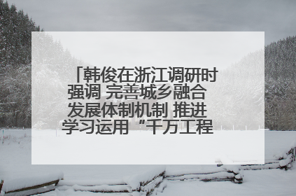 韩俊在浙江调研时强调 完善城乡融合发展体制机制 推进学习运用“千万工程”经验走深走实