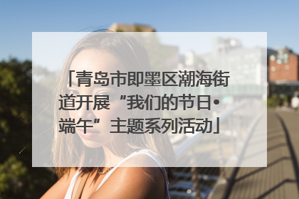 青岛市即墨区潮海街道开展“我们的节日•端午”主题系列活动