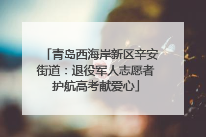 青岛西海岸新区辛安街道：退役军人志愿者护航高考献爱心