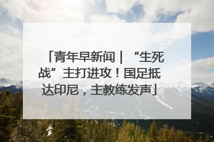 青年早新闻｜“生死战”主打进攻！国足抵达印尼，主教练发声