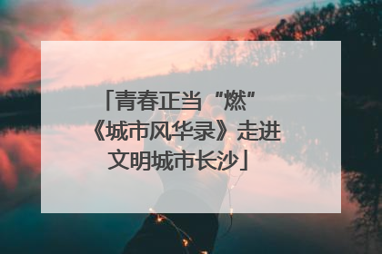 青春正当“燃” 《城市风华录》走进文明城市长沙