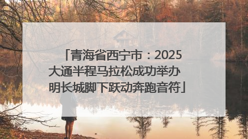 青海省西宁市：2025大通半程马拉松成功举办 明长城脚下跃动奔跑音符