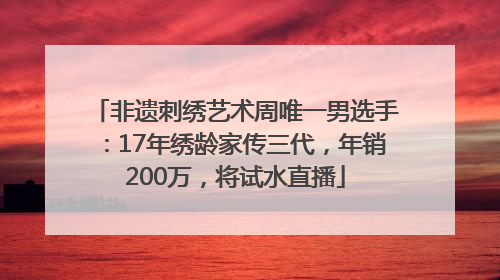 非遗刺绣艺术周唯一男选手：17年绣龄家传三代，年销200万，将试水直播