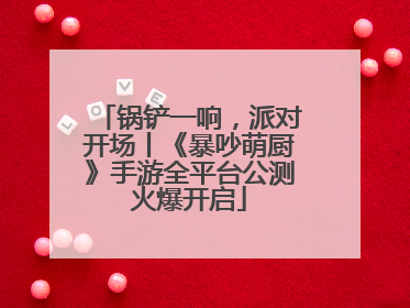 锅铲一响，派对开场丨《暴吵萌厨》手游全平台公测火爆开启