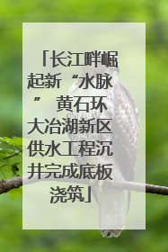 长江畔崛起新“水脉” 黄石环大冶湖新区供水工程沉井完成底板浇筑