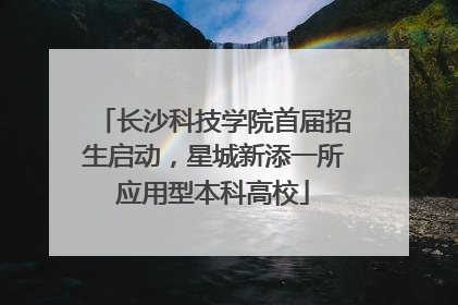 长沙科技学院首届招生启动，星城新添一所应用型本科高校