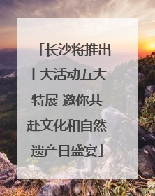 长沙将推出十大活动五大特展 邀你共赴文化和自然遗产日盛宴