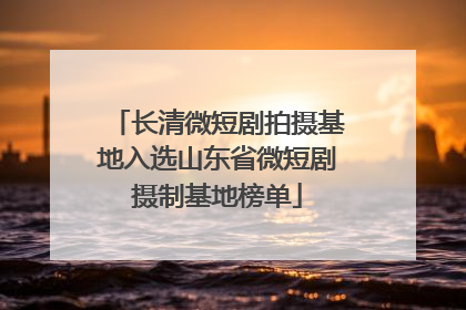 长清微短剧拍摄基地入选山东省微短剧摄制基地榜单