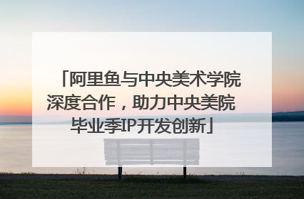 阿里鱼与中央美术学院深度合作，助力中央美院毕业季IP开发创新
