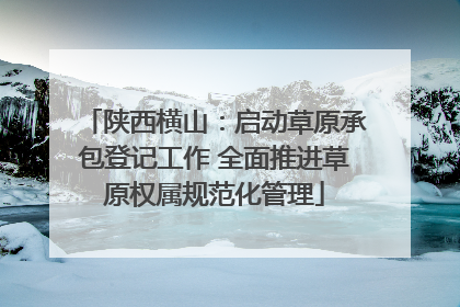 陕西横山：启动草原承包登记工作 全面推进草原权属规范化管理