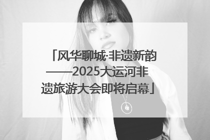 风华聊城·非遗新韵——2025大运河非遗旅游大会即将启幕