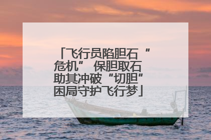 飞行员陷胆石“危机” 保胆取石助其冲破“切胆”困局守护飞行梦