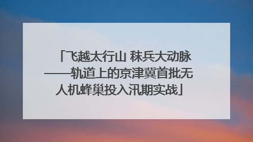 飞越太行山 秣兵大动脉——轨道上的京津冀首批无人机蜂巢投入汛期实战
