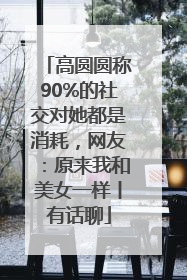 高圆圆称90%的社交对她都是消耗，网友：原来我和美女一样丨有话聊