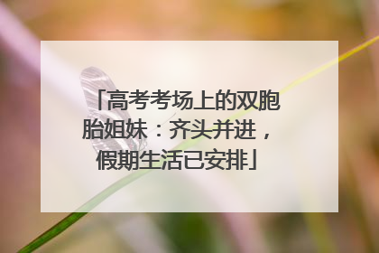 高考考场上的双胞胎姐妹：齐头并进，假期生活已安排