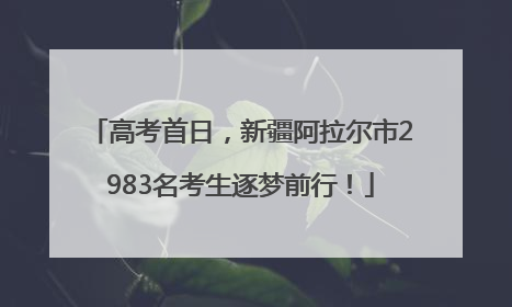 高考首日，新疆阿拉尔市2983名考生逐梦前行！