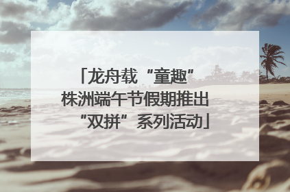龙舟载“童趣” 株洲端午节假期推出“双拼”系列活动