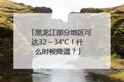 黑龙江部分地区可达32～34℃！什么时候降温？