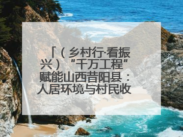 （乡村行·看振兴）“千万工程”赋能山西昔阳县：人居环境与村民收入“双提升”
