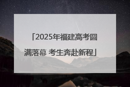 2025年福建高考圆满落幕 考生奔赴新程