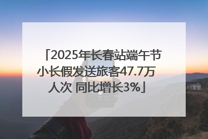 2025年长春站端午节小长假发送旅客47.7万人次 同比增长3%