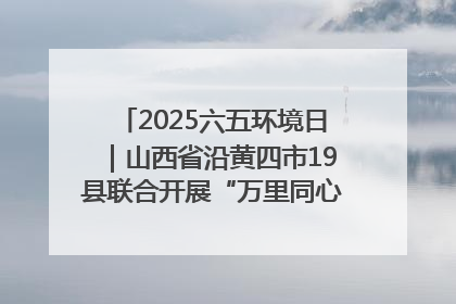 2025六五环境日｜山西省沿黄四市19县联合开展“万里同心，共护黄河”环保志愿者助力一泓清水入黄河公益活动
