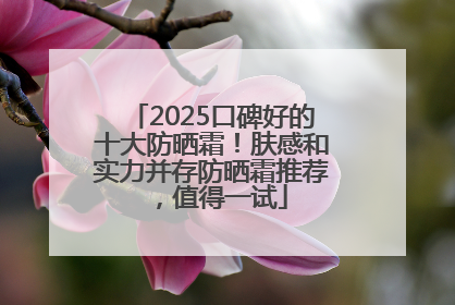 2025口碑好的十大防晒霜！肤感和实力并存防晒霜推荐，值得一试