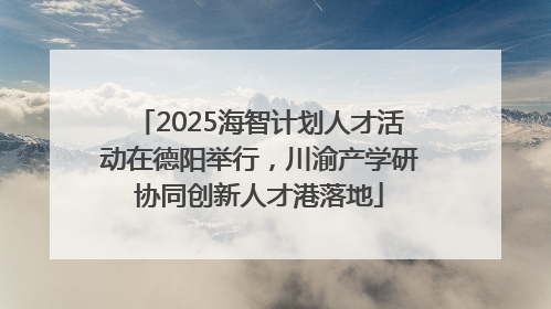 2025海智计划人才活动在德阳举行，川渝产学研协同创新人才港落地