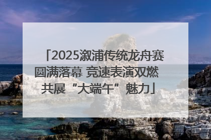 2025溆浦传统龙舟赛圆满落幕 竞速表演双燃 共展“大端午”魅力
