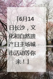 6月14日长沙，文化和自然遗产日主场城市活动等你来！