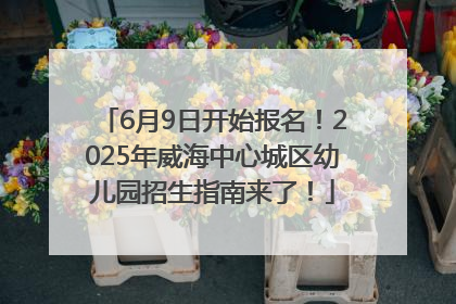6月9日开始报名！2025年威海中心城区幼儿园招生指南来了！