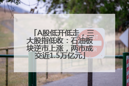 A股低开低走，三大股指低收：石油板块逆市上涨，两市成交近1.5万亿元
